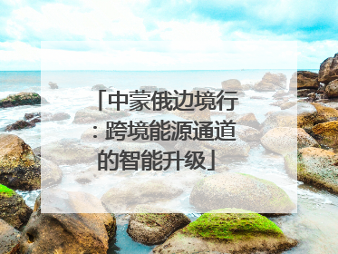 中蒙俄边境行：跨境能源通道的智能升级