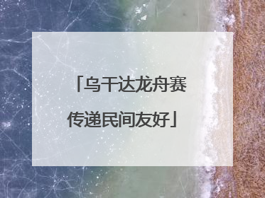 乌干达龙舟赛传递民间友好