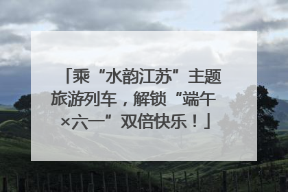 乘“水韵江苏”主题旅游列车，解锁“端午×六一”双倍快乐！