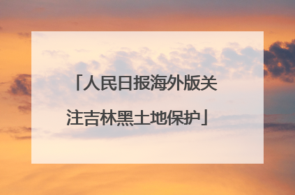 人民日报海外版关注吉林黑土地保护