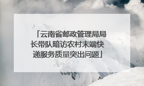 云南省邮政管理局局长带队暗访农村末端快递服务质量突出问题