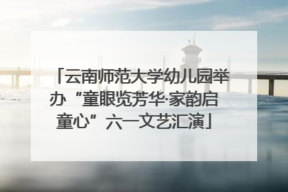 云南师范大学幼儿园举办“童眼览芳华·家韵启童心”六一文艺汇演