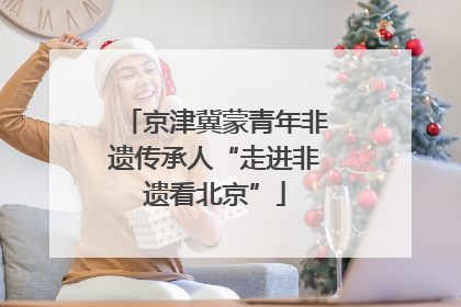 京津冀蒙青年非遗传承人“走进非遗看北京”