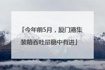 今年前5月，厦门港集装箱吞吐量稳中有进
