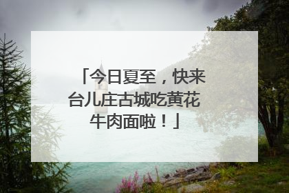 今日夏至，快来台儿庄古城吃黄花牛肉面啦！