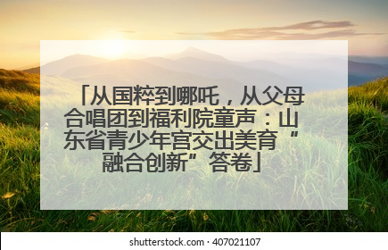 从国粹到哪吒，从父母合唱团到福利院童声：山东省青少年宫交出美育“融合创新”答卷
