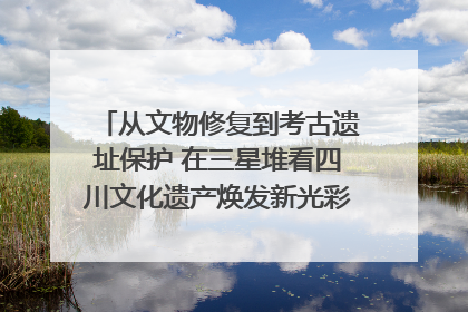 从文物修复到考古遗址保护 在三星堆看四川文化遗产焕发新光彩｜您牵挂的四川