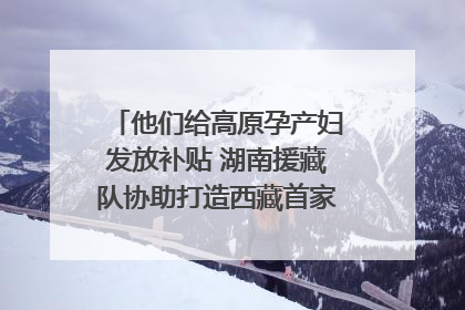 他们给高原孕产妇发放补贴 湖南援藏队协助打造西藏首家高原产儿协同中心