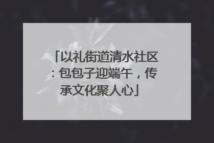 以礼街道清水社区：包包子迎端午，传承文化聚人心