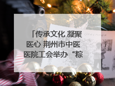 传承文化 凝聚医心 荆州市中医医院工会举办“粽香传情·诗韵端午”系列活动