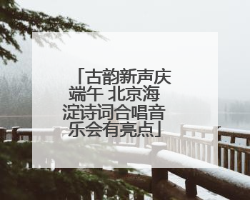 古韵新声庆端午 北京海淀诗词合唱音乐会有亮点