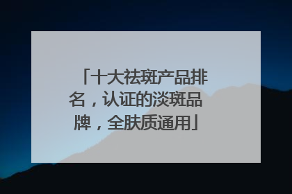 十大祛斑产品排名，认证的淡斑品牌，全肤质通用