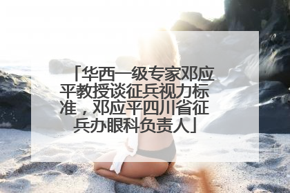 华西一级专家邓应平教授谈征兵视力标准，邓应平四川省征兵办眼科负责人