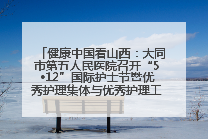 健康中国看山西：大同市第五人民医院召开“5•12”国际护士节暨优秀护理集体与优秀护理工作者表彰大会