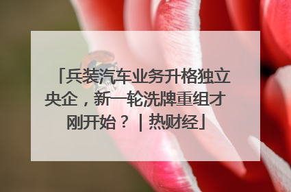 兵装汽车业务升格独立央企，新一轮洗牌重组才刚开始？｜热财经