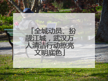 全城动员、扮靓江城，武汉万人清洁行动擦亮文明底色