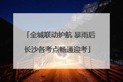 全城联动护航 暴雨后长沙各考点畅通迎考