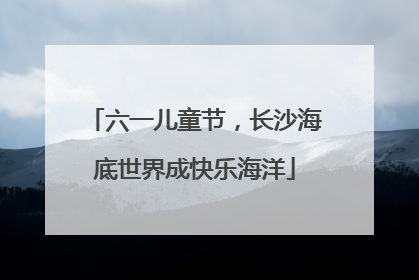 六一儿童节，长沙海底世界成快乐海洋