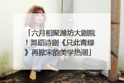 六月相聚潍坊大剧院！舞蹈诗剧《只此青绿》再掀宋韵美学热潮