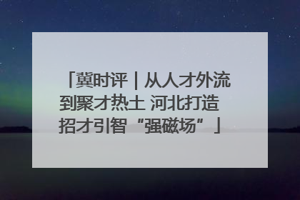 冀时评｜从人才外流到聚才热土 河北打造招才引智“强磁场”