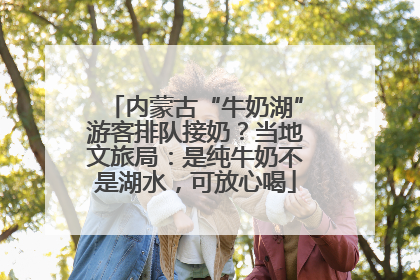 内蒙古“牛奶湖”游客排队接奶？当地文旅局：是纯牛奶不是湖水，可放心喝
