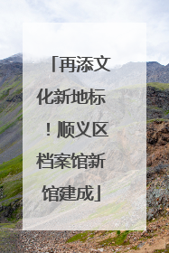 再添文化新地标！顺义区档案馆新馆建成