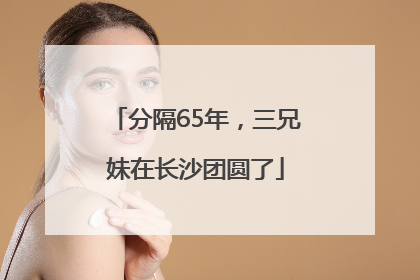 分隔65年，三兄妹在长沙团圆了