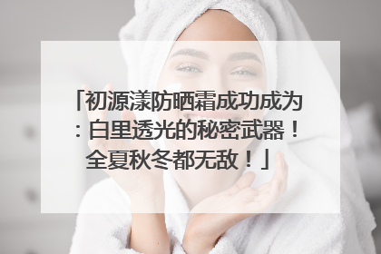 初源漾防晒霜成功成为：白里透光的秘密武器！全夏秋冬都无敌！