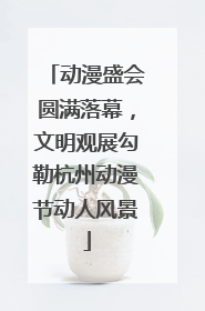 动漫盛会圆满落幕，文明观展勾勒杭州动漫节动人风景