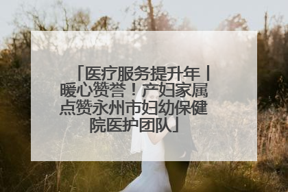 医疗服务提升年丨暖心赞誉！产妇家属点赞永州市妇幼保健院医护团队