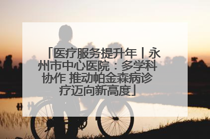 医疗服务提升年丨永州市中心医院：多学科协作 推动帕金森病诊疗迈向新高度