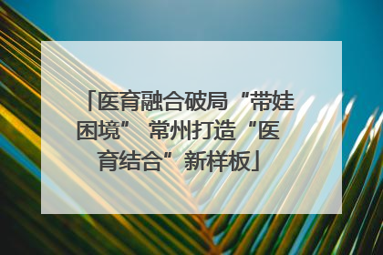 医育融合破局“带娃困境” 常州打造“医育结合”新样板