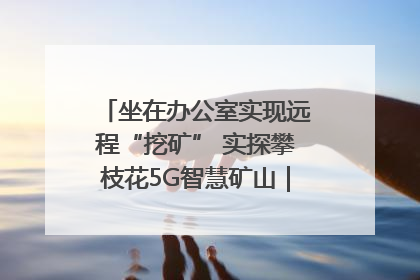 坐在办公室实现远程“挖矿” 实探攀枝花5G智慧矿山｜网络名人四川行