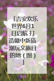 吉安欢乐世界6月1日启航 打造赣中新质潮玩文旅目的地（图）