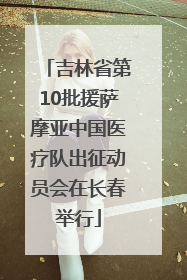 吉林省第10批援萨摩亚中国医疗队出征动员会在长春举行