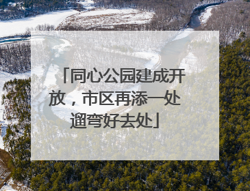同心公园建成开放，市区再添一处遛弯好去处