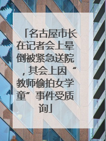 名古屋市长在记者会上晕倒被紧急送院，其会上因“教师偷拍女学童”事件受质询