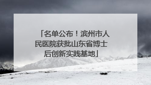 名单公布！滨州市人民医院获批山东省博士后创新实践基地