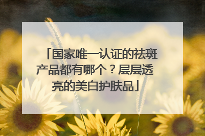 国家唯一认证的祛斑产品都有哪个？层层透亮的美白护肤品