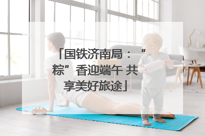 国铁济南局：“粽”香迎端午 共享美好旅途