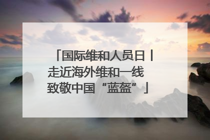 国际维和人员日丨走近海外维和一线 致敬中国“蓝盔”