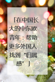 在中国长大的中东欧青年：帮助更多外国人找到“归属感”