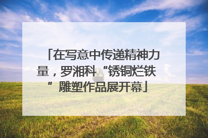 在写意中传递精神力量，罗湘科“锈铜烂铁”雕塑作品展开幕