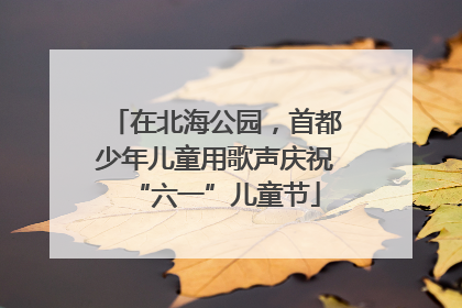 在北海公园，首都少年儿童用歌声庆祝“六一”儿童节