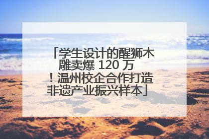 学生设计的醒狮木雕卖爆 120 万！温州校企合作打造非遗产业振兴样本