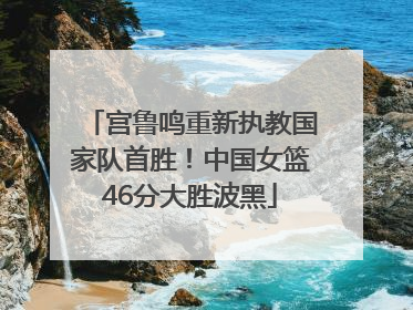 宫鲁鸣重新执教国家队首胜！中国女篮46分大胜波黑