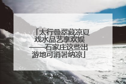 太行叠翠藏凉夏 戏水品艺享欢娱——石家庄这些出游地可消暑纳凉