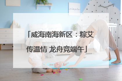 威海南海新区：粽艾传温情 龙舟竞端午