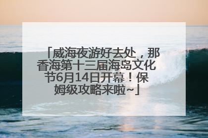 威海夜游好去处，那香海第十三届海岛文化节6月14日开幕！保姆级攻略来啦~