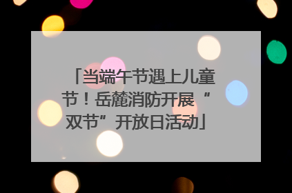 当端午节遇上儿童节！岳麓消防开展“双节”开放日活动